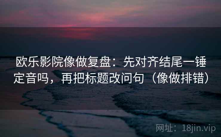 欧乐影院像做复盘：先对齐结尾一锤定音吗，再把标题改问句（像做排错）
