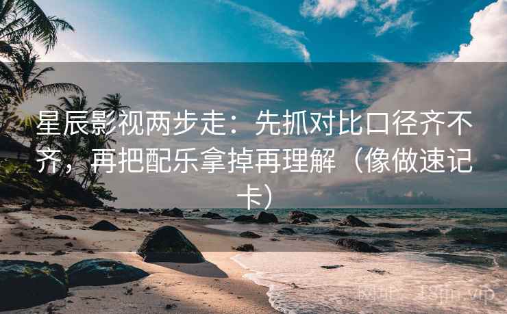 星辰影视两步走：先抓对比口径齐不齐，再把配乐拿掉再理解（像做速记卡）