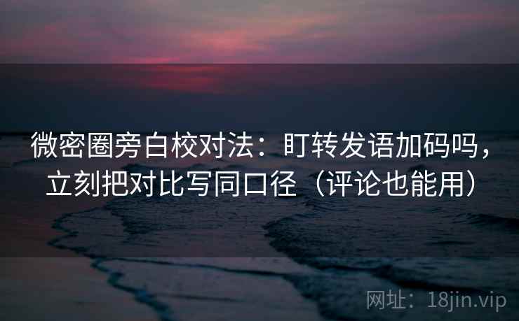 微密圈旁白校对法：盯转发语加码吗，立刻把对比写同口径（评论也能用）