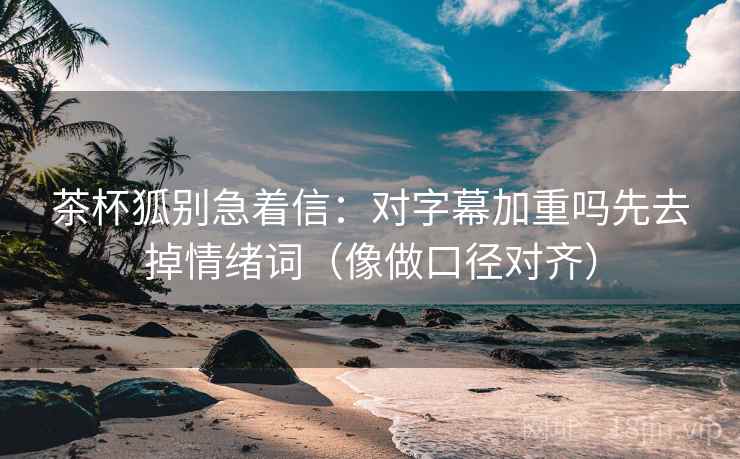 茶杯狐别急着信：对字幕加重吗先去掉情绪词（像做口径对齐）