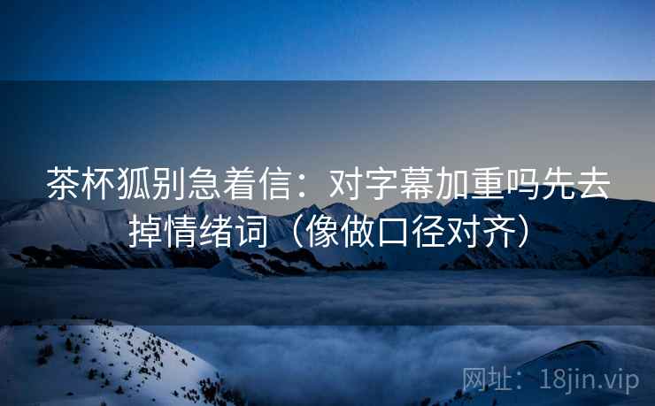 茶杯狐别急着信：对字幕加重吗先去掉情绪词（像做口径对齐）