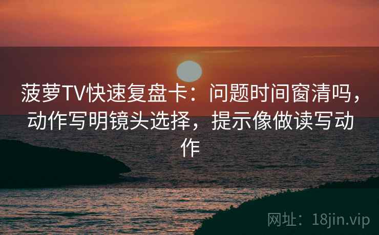 菠萝TV快速复盘卡：问题时间窗清吗，动作写明镜头选择，提示像做读写动作