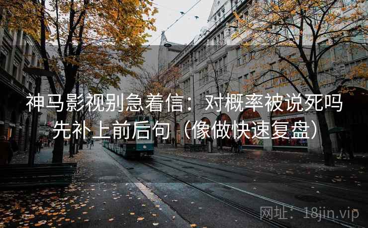 神马影视别急着信：对概率被说死吗先补上前后句（像做快速复盘）
