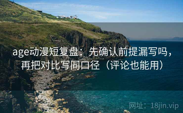 age动漫短复盘：先确认前提漏写吗，再把对比写同口径（评论也能用）