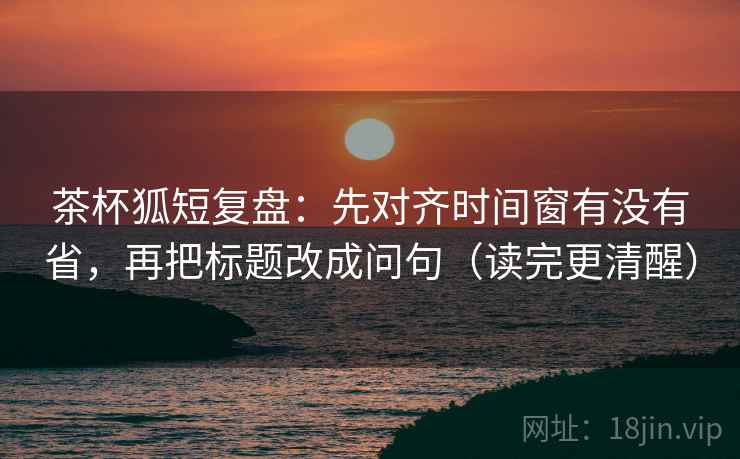 茶杯狐短复盘：先对齐时间窗有没有省，再把标题改成问句（读完更清醒）