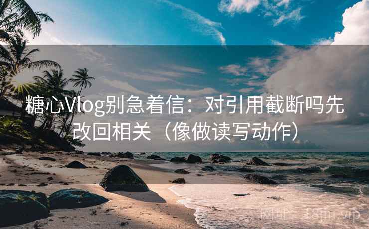 糖心Vlog别急着信：对引用截断吗先改回相关（像做读写动作）