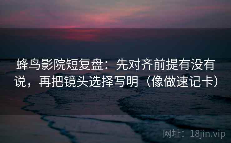 蜂鸟影院短复盘：先对齐前提有没有说，再把镜头选择写明（像做速记卡）