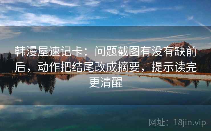 韩漫屋速记卡：问题截图有没有缺前后，动作把结尾改成摘要，提示读完更清醒