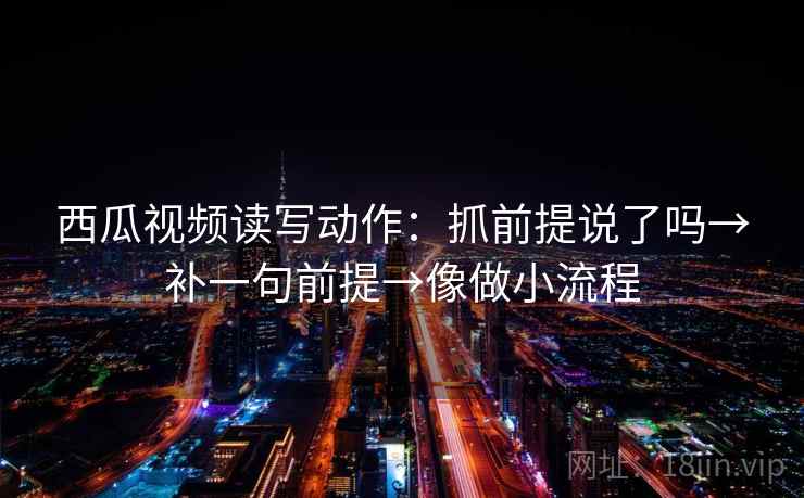 西瓜视频读写动作：抓前提说了吗→补一句前提→像做小流程