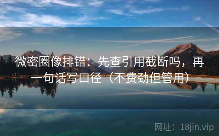 微密圈像排错：先查引用截断吗，再一句话写口径（不费劲但管用）