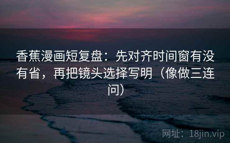 香蕉漫画短复盘：先对齐时间窗有没有省，再把镜头选择写明（像做三连问）