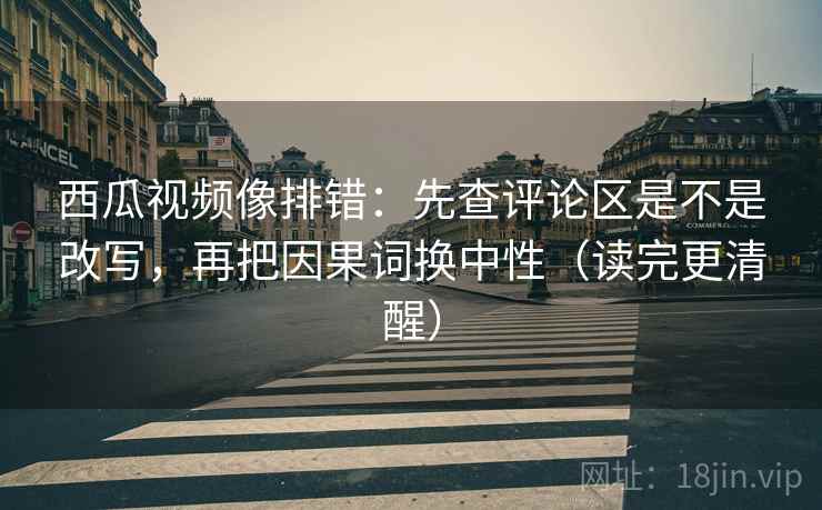 西瓜视频像排错：先查评论区是不是改写，再把因果词换中性（读完更清醒）