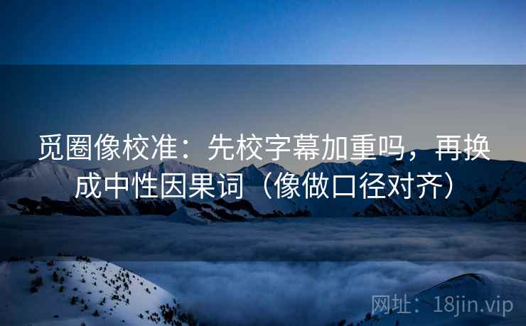 觅圈像校准：先校字幕加重吗，再换成中性因果词（像做口径对齐）