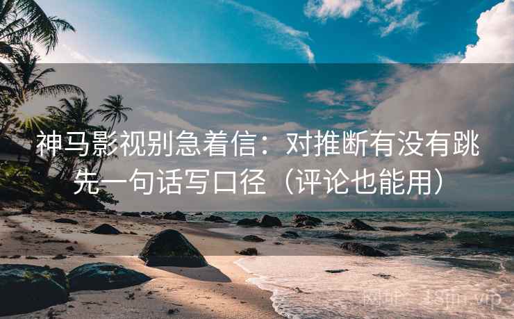神马影视别急着信：对推断有没有跳先一句话写口径（评论也能用）