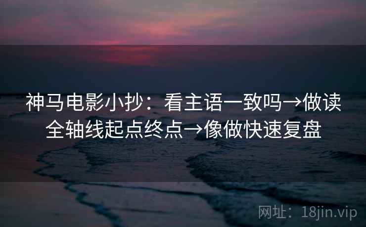 神马电影小抄：看主语一致吗→做读全轴线起点终点→像做快速复盘