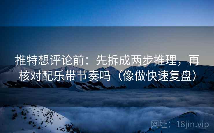 推特想评论前：先拆成两步推理，再核对配乐带节奏吗（像做快速复盘）