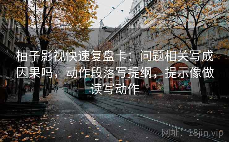 柚子影视快速复盘卡：问题相关写成因果吗，动作段落写提纲，提示像做读写动作