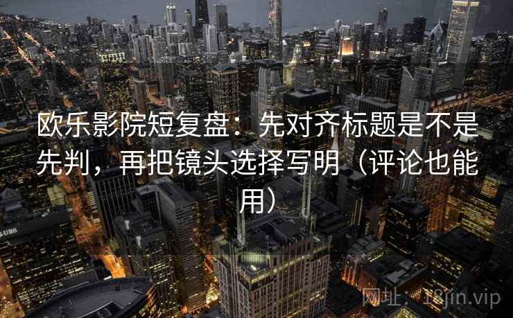 欧乐影院短复盘：先对齐标题是不是先判，再把镜头选择写明（评论也能用）