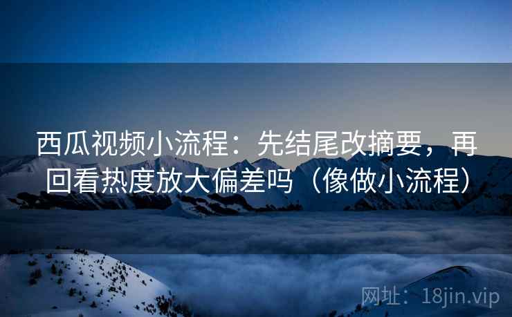 西瓜视频小流程：先结尾改摘要，再回看热度放大偏差吗（像做小流程）